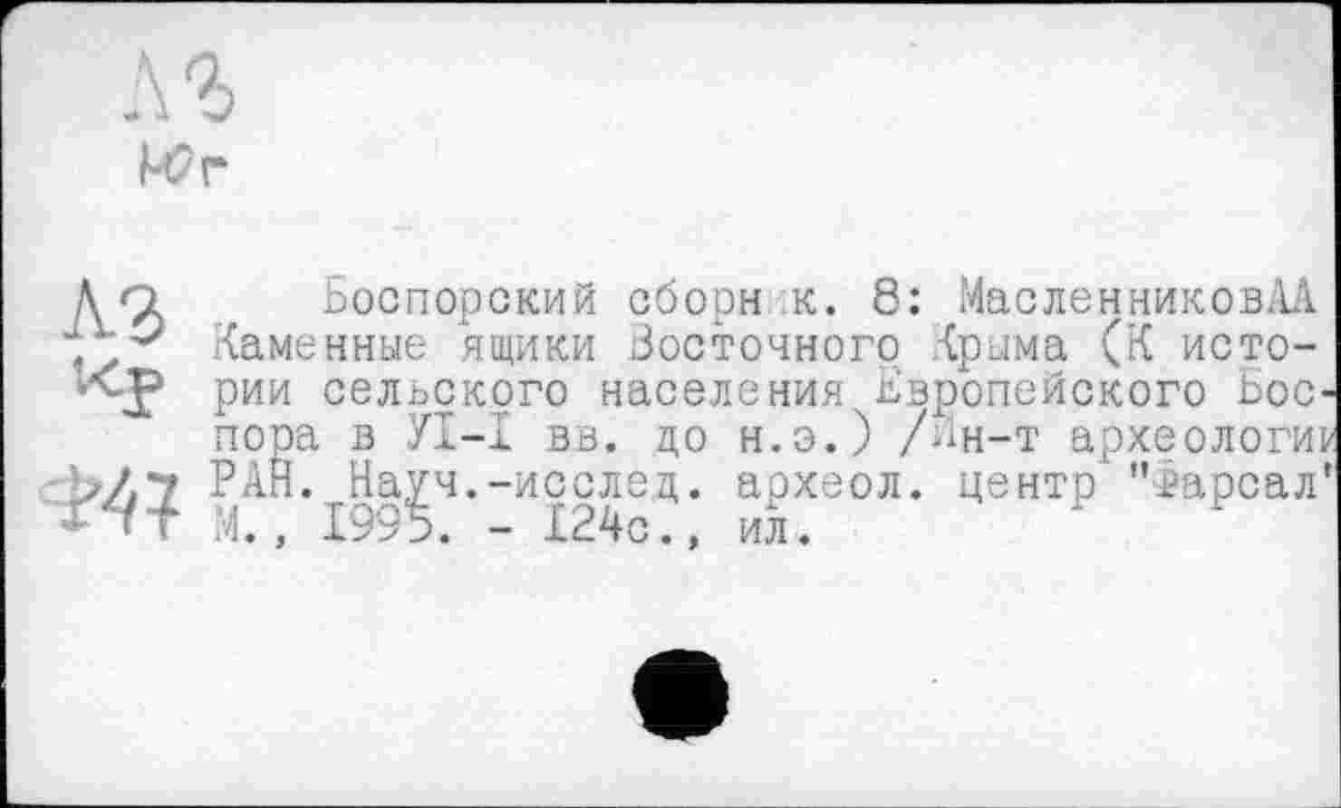 ﻿
До Боспорский оборн .к. 8: МасленниковАА Каменные ящики Бостонного Крыма (К исто-
Кр рии сельского населения Европейского Бос-пора в УТ—X вв. до н.э.) /ин-т археологии Ь/7 РАН. Науч.-исслед. археол. центр'”>арсал' -гт М. . 1995. - 124с., ил.